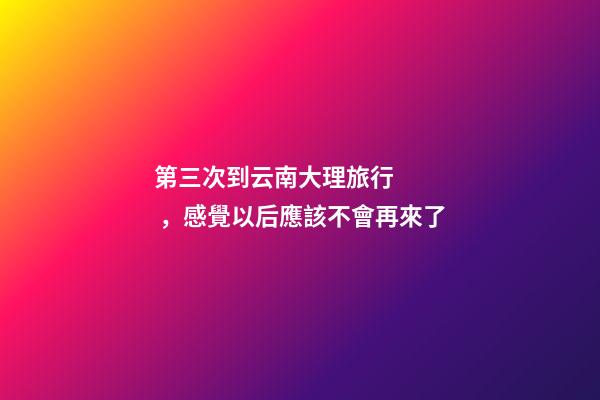 第三次到云南大理旅行，感覺以后應該不會再來了